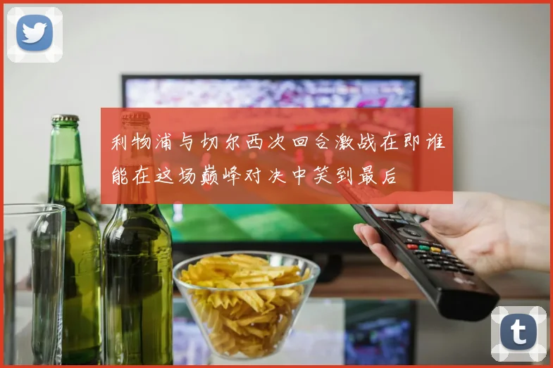 利物浦与切尔西次回合激战在即谁能在这场巅峰对决中笑到最后