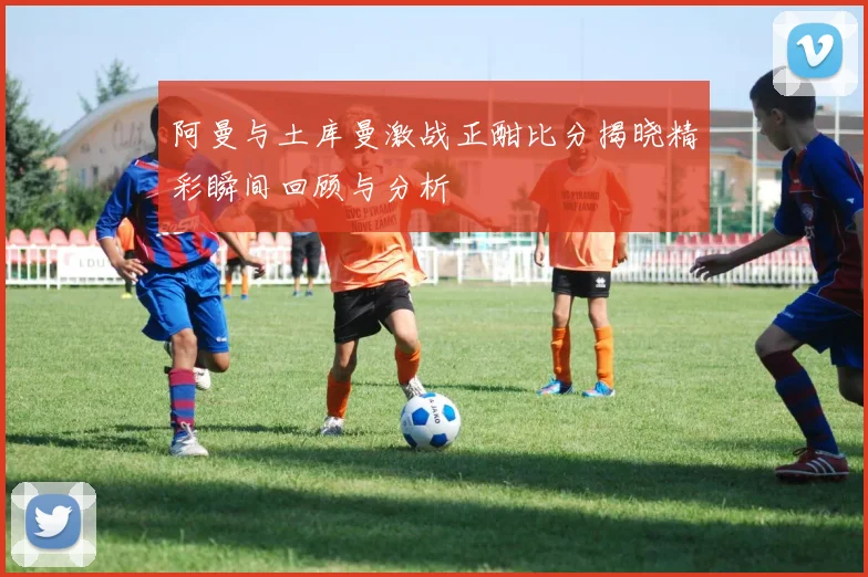 阿曼与土库曼激战正酣比分揭晓精彩瞬间回顾与分析