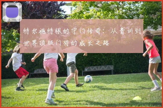 特尔施特根的守门传奇：从青训到世界顶级门将的成长之路