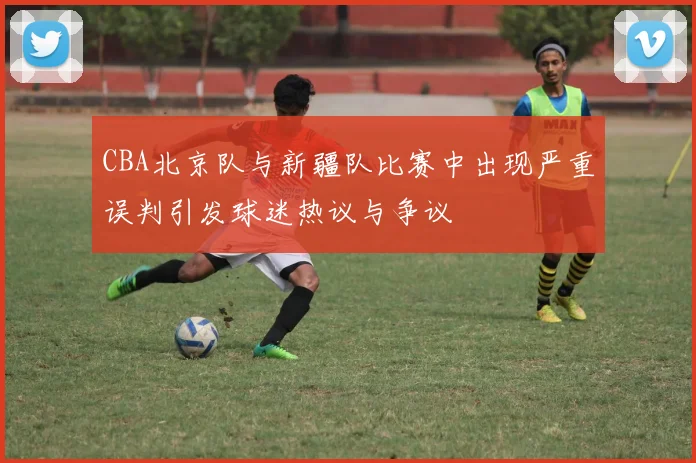 CBA北京队与新疆队比赛中出现严重误判引发球迷热议与争议