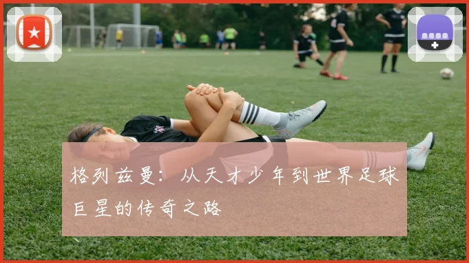 格列兹曼：从天才少年到世界足球巨星的传奇之路