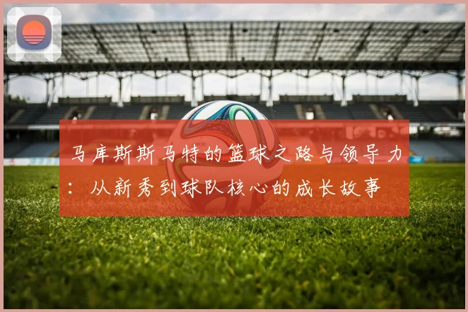 马库斯斯马特的篮球之路与领导力：从新秀到球队核心的成长故事