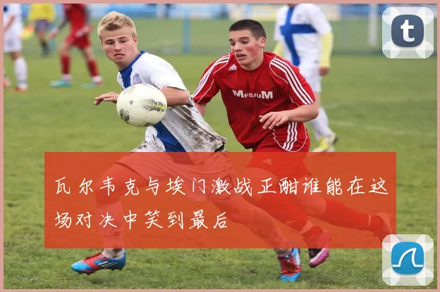 瓦尔韦克与埃门激战正酣谁能在这场对决中笑到最后