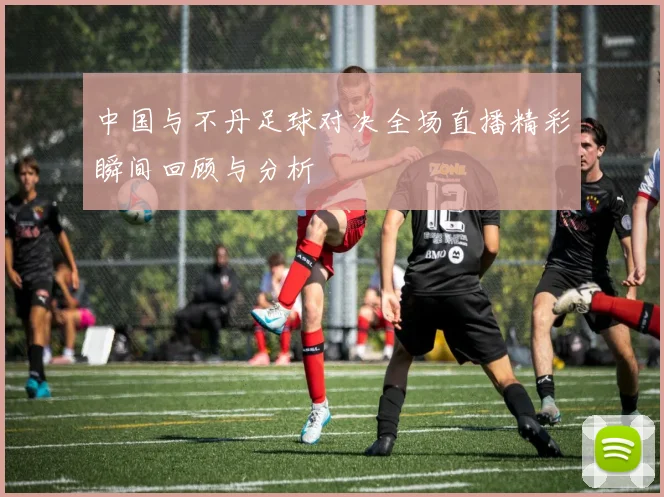 中国与不丹足球对决全场直播精彩瞬间回顾与分析