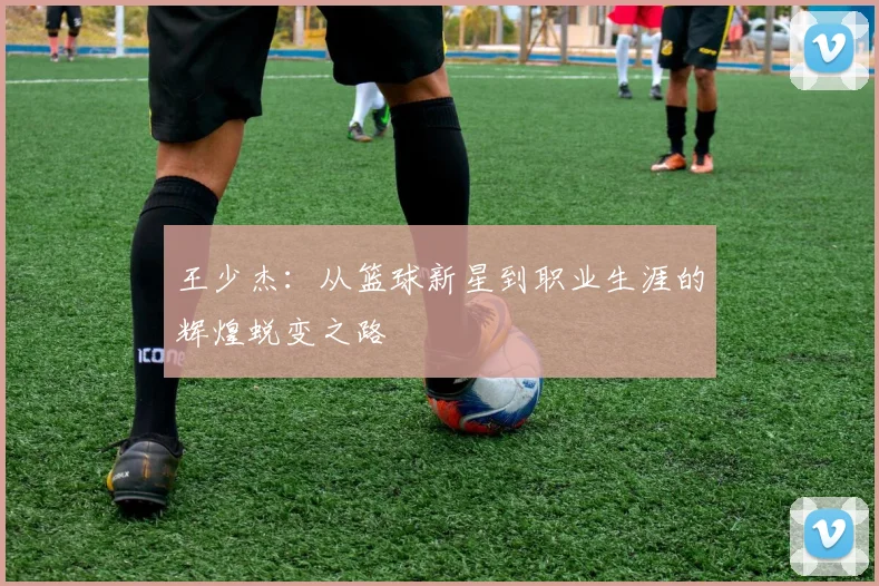王少杰：从篮球新星到职业生涯的辉煌蜕变之路