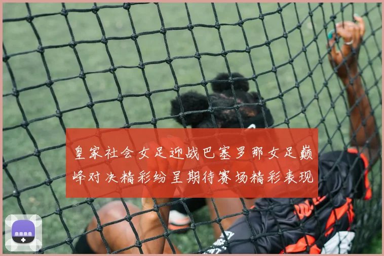 皇家社会女足迎战巴塞罗那女足巅峰对决精彩纷呈期待赛场精彩表现