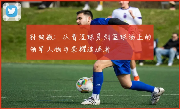 孙铭徽：从青涩球员到篮球场上的领军人物与荣耀追逐者