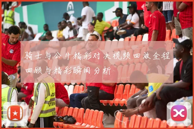 骑士与公牛精彩对决视频回放全程回顾与精彩瞬间分析