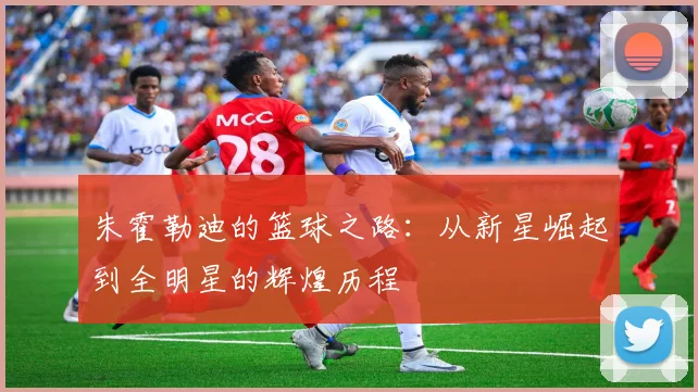 朱霍勒迪的篮球之路：从新星崛起到全明星的辉煌历程