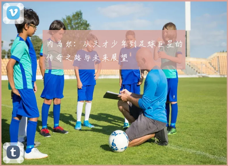 内马尔：从天才少年到足球巨星的传奇之路与未来展望